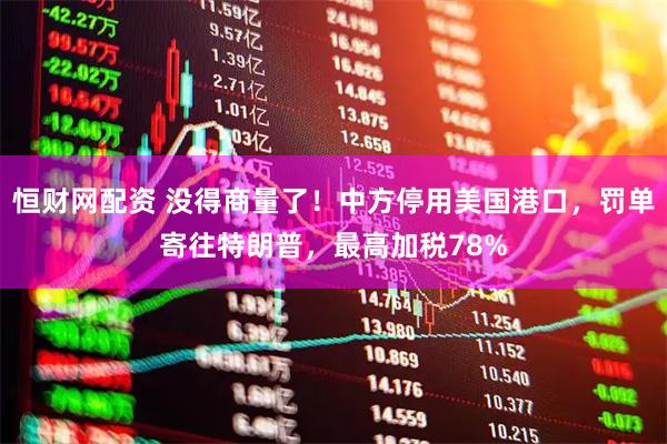 恒财网配资 没得商量了！中方停用美国港口，罚单寄往特朗普，最高加税78%