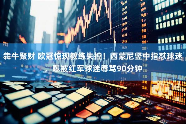 犇牛聚财 欧冠惊现教练失控！西蒙尼竖中指怼球迷，曝被红军球迷辱骂90分钟