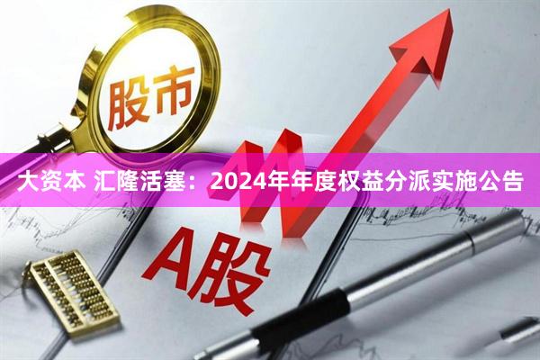大资本 汇隆活塞：2024年年度权益分派实施公告