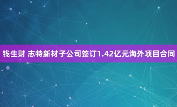 钱生财 志特新材子公司签订1.42亿元海外项目合同
