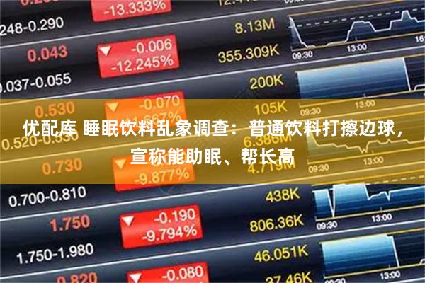 优配库 睡眠饮料乱象调查：普通饮料打擦边球，宣称能助眠、帮长高