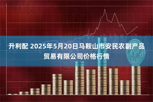 升利配 2025年5月20日马鞍山市安民农副产品贸易有限公司价格行情