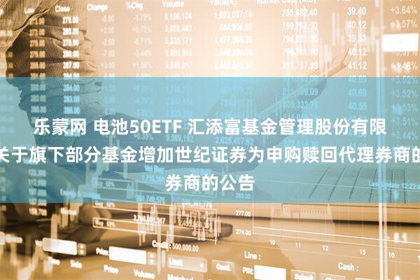 乐蒙网 电池50ETF 汇添富基金管理股份有限公司关于旗下部分基金增加世纪证券为申购赎回代理券商的公告