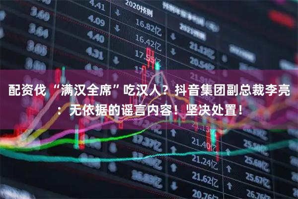 配资伐 “满汉全席”吃汉人？抖音集团副总裁李亮：无依据的谣言内容！坚决处置！