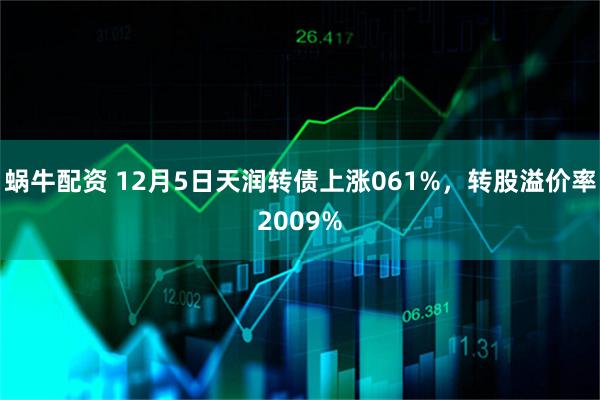 蜗牛配资 12月5日天润转债上涨061%，转股溢价率2009%
