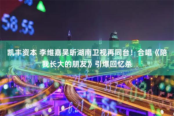凯丰资本 李维嘉吴昕湖南卫视再同台！合唱《陪我长大的朋友》引爆回忆杀