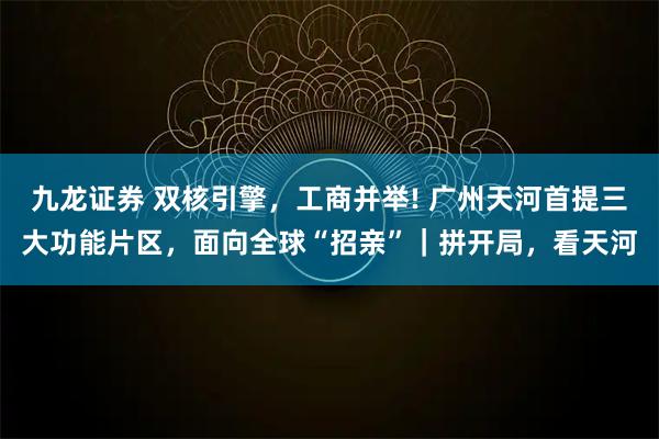 九龙证券 双核引擎，工商并举! 广州天河首提三大功能片区，面向全球“招亲”｜拼开局，看天河