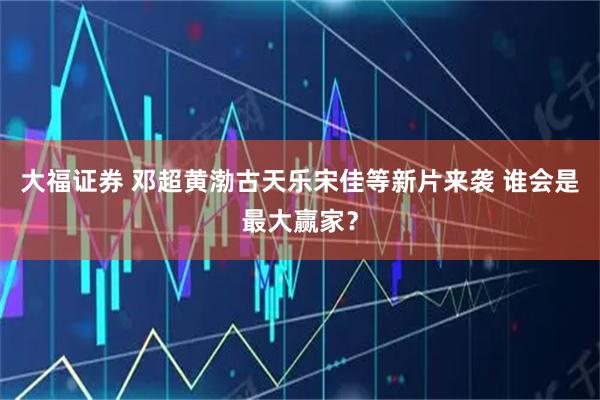 大福证券 邓超黄渤古天乐宋佳等新片来袭 谁会是最大赢家？