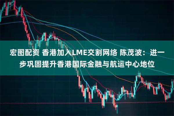 宏图配资 香港加入LME交割网络 陈茂波：进一步巩固提升香港国际金融与航运中心地位
