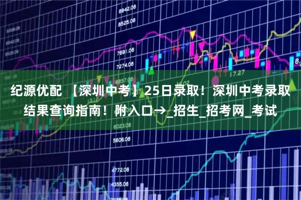 纪源优配 【深圳中考】25日录取！深圳中考录取结果查询指南！附入口→_招生_招考网_考试