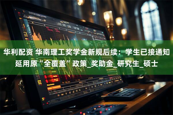 华利配资 华南理工奖学金新规后续：学生已接通知延用原“全覆盖”政策_奖助金_研究生_硕士